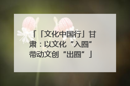 「文化中国行」甘肃：以文化“入圈”带动文创“出圈”