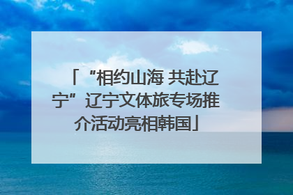 “相约山海 共赴辽宁”辽宁文体旅专场推介活动亮相韩国