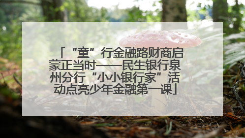 “童”行金融路财商启蒙正当时——民生银行泉州分行“小小银行家”活动点亮少年金融第一课
