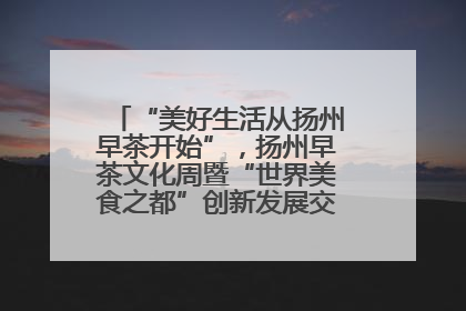 “美好生活从扬州早茶开始”，扬州早茶文化周暨“世界美食之都”创新发展交流活动启幕