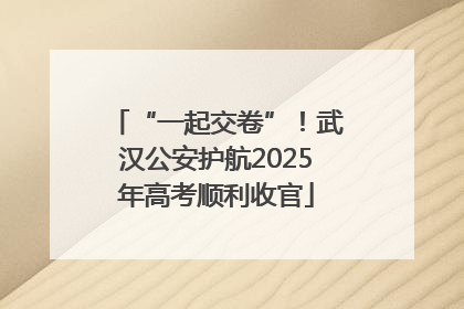 “一起交卷”！武汉公安护航2025年高考顺利收官