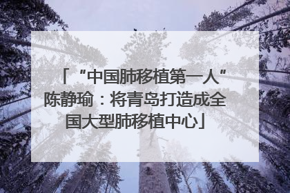 “中国肺移植第一人”陈静瑜：将青岛打造成全国大型肺移植中心