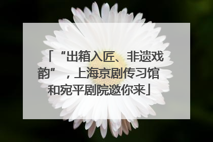 “出箱入匠、非遗戏韵”，上海京剧传习馆和宛平剧院邀你来