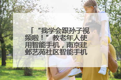 “我学会跟孙子视频啦！”教老年人使用智能手机，南京建邺艺苑社区智能手机课堂圆满落幕