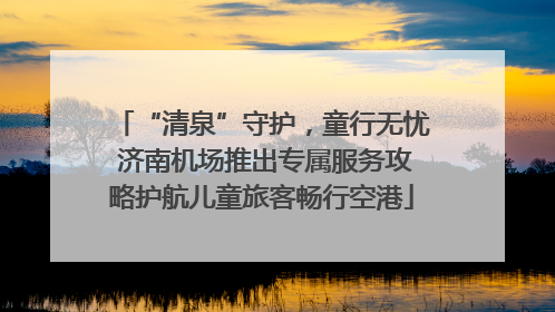 “清泉”守护，童行无忧 济南机场推出专属服务攻略护航儿童旅客畅行空港