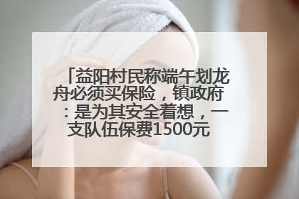 益阳村民称端午划龙舟必须买保险，镇政府：是为其安全着想，一支队伍保费1500元到2500元