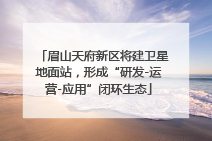 眉山天府新区将建卫星地面站，形成“研发-运营-应用”闭环生态