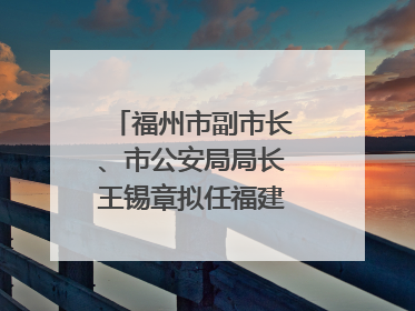 福州市副市长、市公安局局长王锡章拟任福建省政府工作部门正厅长级职务