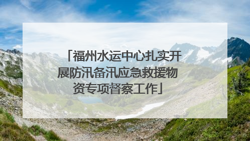 福州水运中心扎实开展防汛备汛应急救援物资专项督察工作
