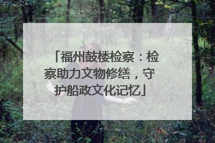 福州鼓楼检察：检察助力文物修缮，守护船政文化记忆