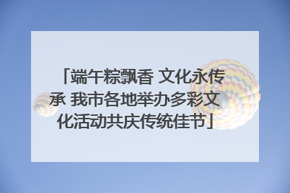 端午粽飘香 文化永传承 我市各地举办多彩文化活动共庆传统佳节