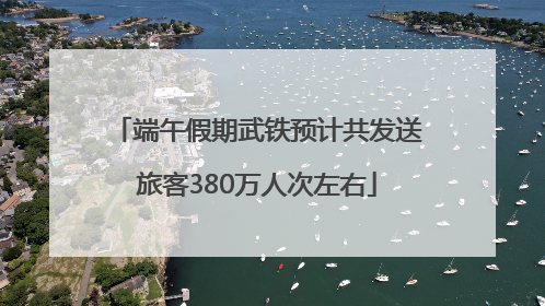 端午假期武铁预计共发送旅客380万人次左右