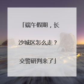 端午假期，长沙城区怎么走？交警研判来了