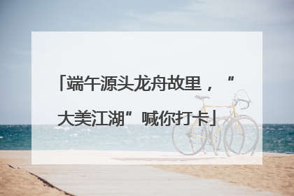 端午源头龙舟故里，“大美江湖”喊你打卡