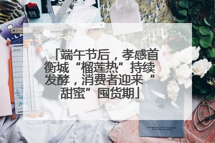 端午节后，孝感首衡城“榴莲热”持续发酵，消费者迎来“甜蜜”囤货期