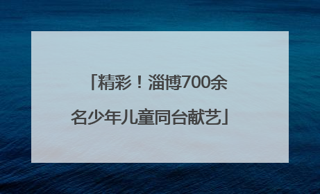 精彩！淄博700余名少年儿童同台献艺