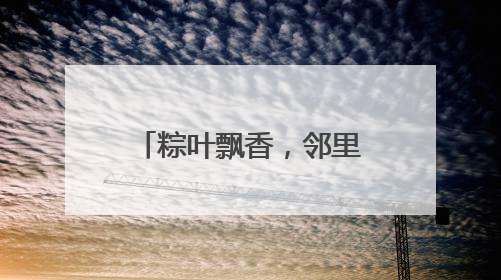 粽叶飘香，邻里情浓，“送福小分队”为社区耄耋老人送上端午祝福
