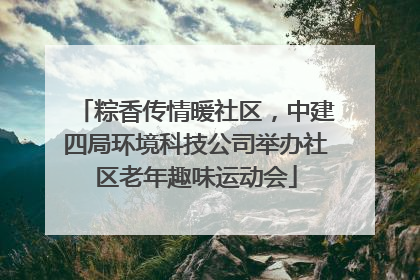 粽香传情暖社区，中建四局环境科技公司举办社区老年趣味运动会