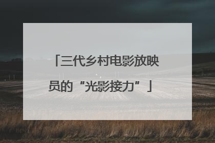 三代乡村电影放映员的“光影接力”