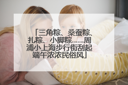 三角粽、桑蚕粽、扎粽、小脚粽……周浦小上海步行街刮起端午浓浓民俗风