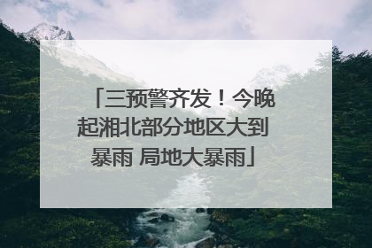 三预警齐发！今晚起湘北部分地区大到暴雨 局地大暴雨