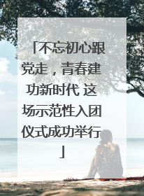 不忘初心跟党走，青春建功新时代 这场示范性入团仪式成功举行