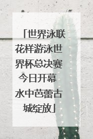 世界泳联花样游泳世界杯总决赛今日开幕 水中芭蕾古城绽放