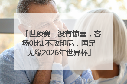 世预赛｜没有惊喜，客场0比1不敌印尼，国足无缘2026年世界杯