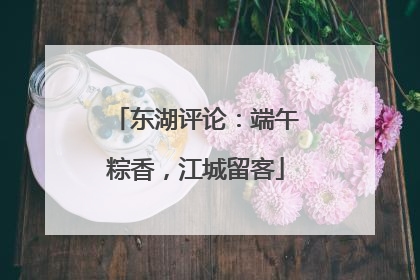 东湖评论：端午粽香，江城留客