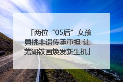 两位“05后”女孩勇挑非遗传承重担 让芜湖铁画焕发新生机