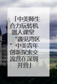 中美师生合力玩转机器人课堂 “遇见湾区”中美青年创新探索交流营在深圳开营