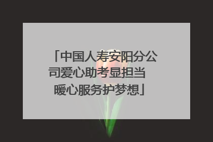 中国人寿安阳分公司爱心助考显担当 暖心服务护梦想