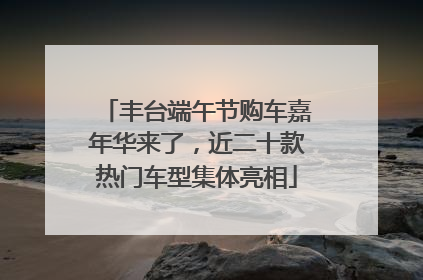 丰台端午节购车嘉年华来了，近二十款热门车型集体亮相