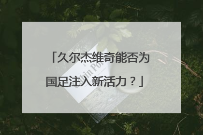 久尔杰维奇能否为国足注入新活力？