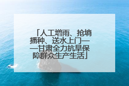 人工增雨、抢墒播种、送水上门——甘肃全力抗旱保障群众生产生活