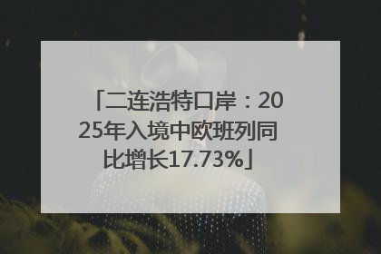 二连浩特口岸：2025年入境中欧班列同比增长17.73%