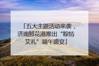 五大主题活动来袭，济南鲜花港推出“粽情艾礼”端午盛宴