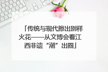 传统与现代擦出别样火花——从文博会看江西非遗“潮”出圈