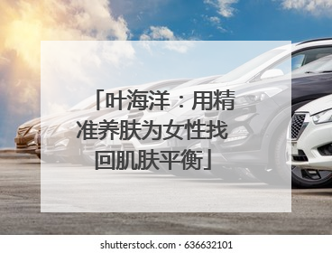叶海洋：用精准养肤为女性找回肌肤平衡