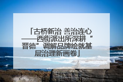 古桥新治 善治连心——西街派出所深耕“晋德”调解品牌绘就基层治理新画卷