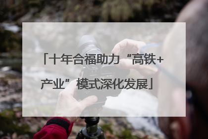 十年合福助力“高铁+产业”模式深化发展
