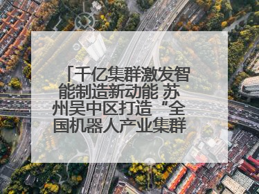 千亿集群激发智能制造新动能 苏州吴中区打造“全国机器人产业集群第一区”