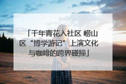 千年青花入社区 崂山区“博学游记”上演文化与咖啡的跨界碰撞