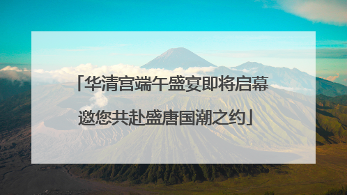 华清宫端午盛宴即将启幕 邀您共赴盛唐国潮之约