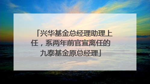 兴华基金总经理助理上任，系两年前官宣离任的九泰基金原总经理