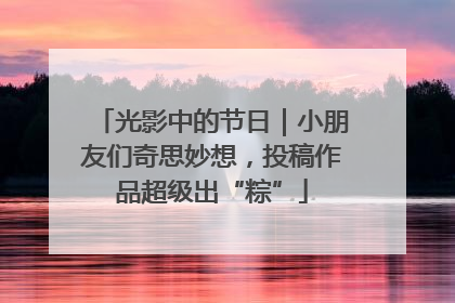 光影中的节日｜小朋友们奇思妙想，投稿作品超级出“粽”