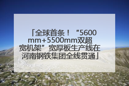 全球首条！“5600mm+5500mm双超宽机架”宽厚板生产线在河南钢铁集团全线贯通