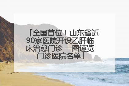 全国首位！山东省近90家医院开设乙肝临床治愈门诊 一图速览门诊医院名单