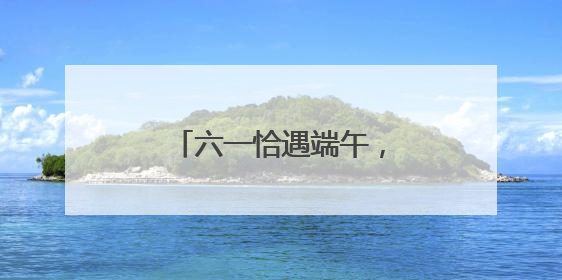 六一恰遇端午，去哪儿遛娃好？“游玩地图”上新
