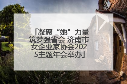 凝聚“她”力量 筑梦强省会 济南市女企业家协会2025主题年会举办